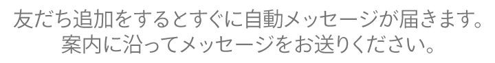 友だち追加をするとすぐに自動メッセージが届きます。 案内に沿ってメッセージをお送りください。